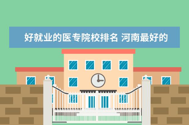 好就业的医专院校排名 河南最好的医学专科学校是???