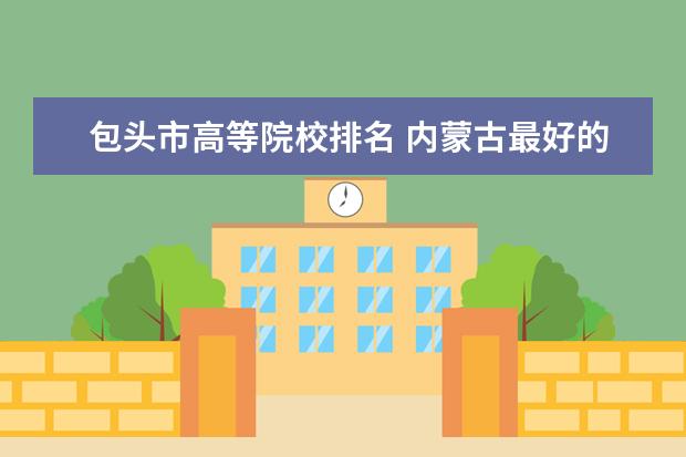 包头市高等院校排名 内蒙古最好的十所大学