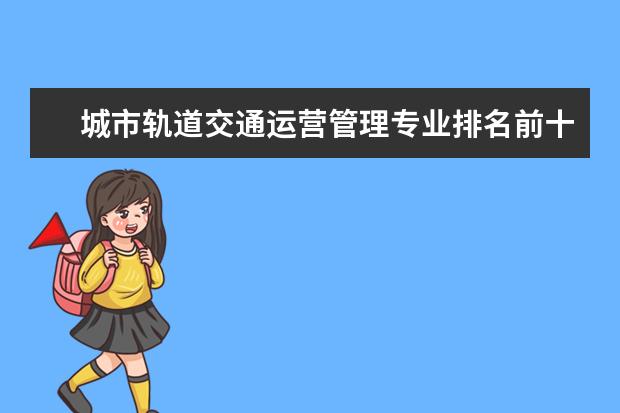 城市轨道交通运营管理专业排名前十的学校有哪些 城市轨道交通运营管理专业就业前景