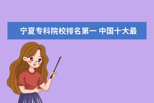 宁夏专科院校排名第一 中国十大最好的专科大学排名