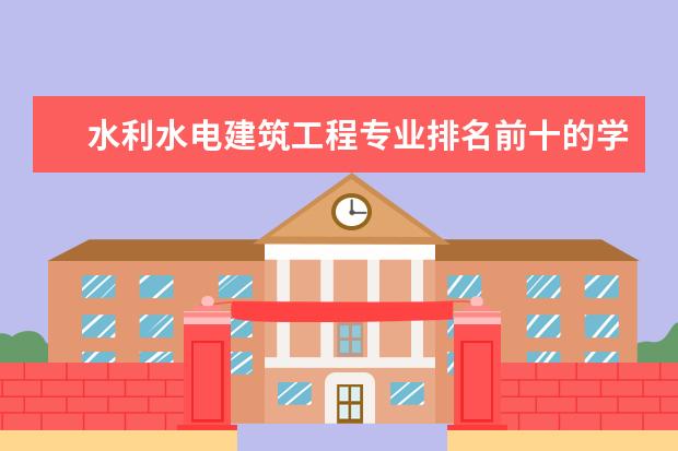 水利水电建筑工程专业排名前十的学校有哪些 水利水电建筑工程专业就业前景