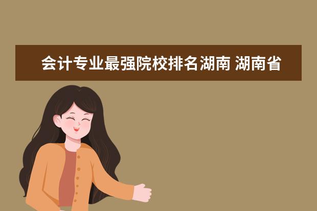 会计专业最强院校排名湖南 湖南省会计学好的专业三本院校有哪些