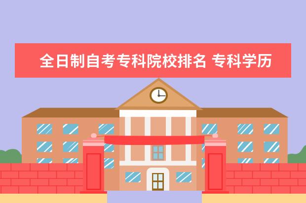全日制自考专科院校排名 专科学历和全日制自考本科哪个更好?