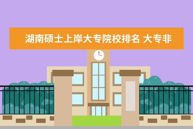 湖南硕士上岸大专院校排名 大专非全制上岸了怎么办