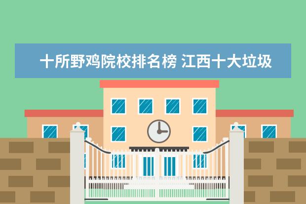 十所野鸡院校排名榜 江西十大垃圾本科(虚假大学):江西录取分数较低的院...