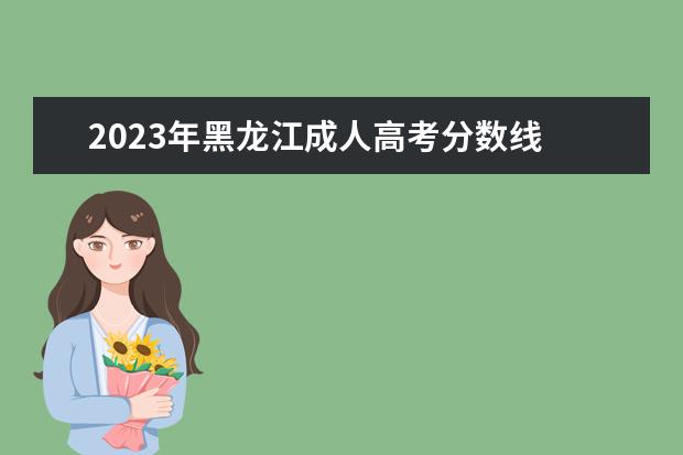 2023年黑龙江成人高考分数线 2023年黑龙江成考含金量怎么样 成人高考有什么作用 ...