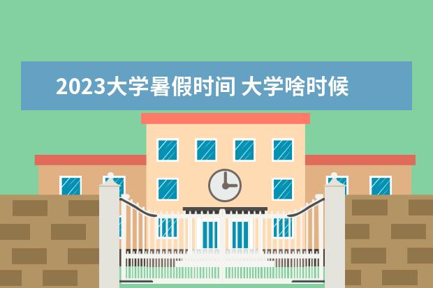 2023大学暑假时间 大学啥时候放暑假2023