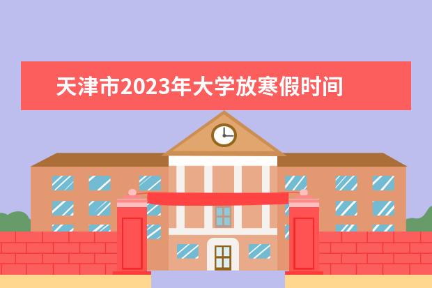 天津市2023年大学放寒假时间 大学2023年寒假放假时间