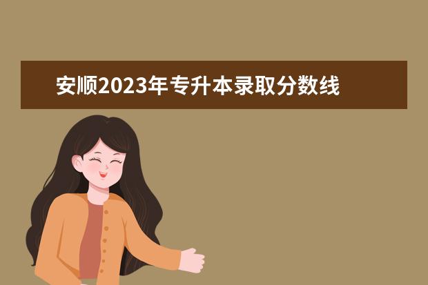 安顺2023年专升本录取分数线 安顺学院专升本学前教育专业考试时间