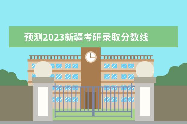 预测2023新疆考研录取分数线 2023考研国家分数线预测