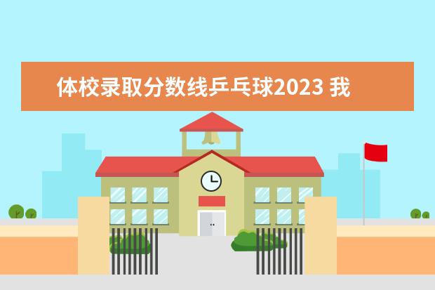 体校录取分数线乒乓球2023 我13岁,乒乓球打的还不错。能进体校吗?