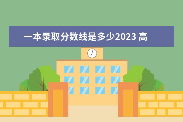 一本录取分数线是多少2023 高考一本线多少分2023