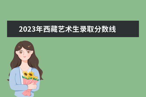 2023年西藏艺术生录取分数线 2023年艺术生专业分数线是多少
