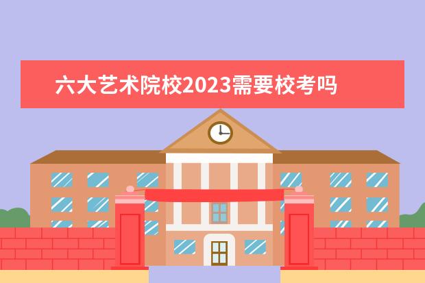 六大艺术院校2023需要校考吗 哪些艺术类院校要校考啊