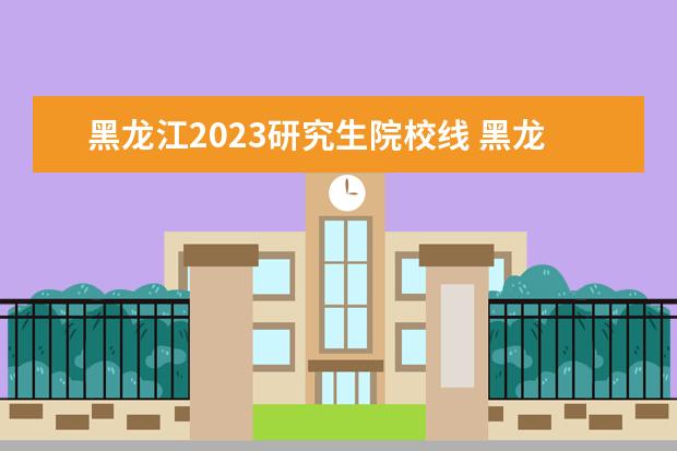 黑龙江2023研究生院校线 黑龙江中医药大学研究生复试分数线2023