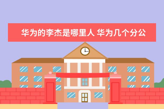 华为的李杰是哪里人 华为几个分公司哪里好一些