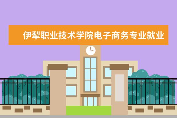 伊犁职业技术学院电子商务专业就业方向 伊犁职业技术学院有哪些专业