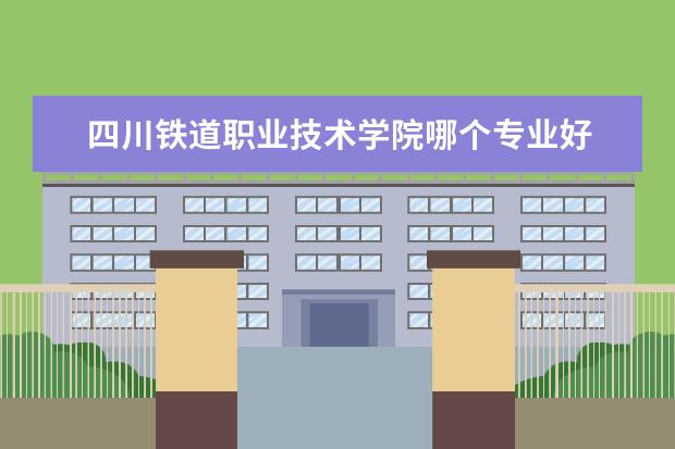 四川铁道职业技术学院哪个专业好 湖南铁道职业技术学院专业排名 最好的专业有哪些 - ...