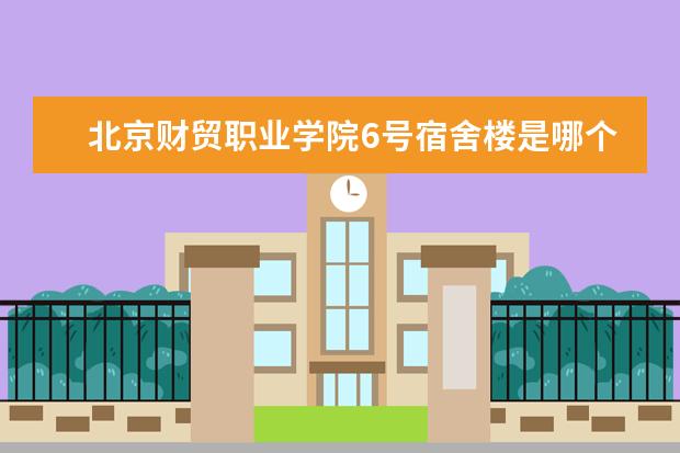 北京财贸职业学院6号宿舍楼是哪个专业 北京财贸职业学院宿舍规定是什么?