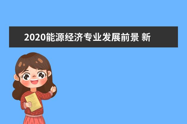 2020能源经济专业发展前景 新能源专业前景怎么样?