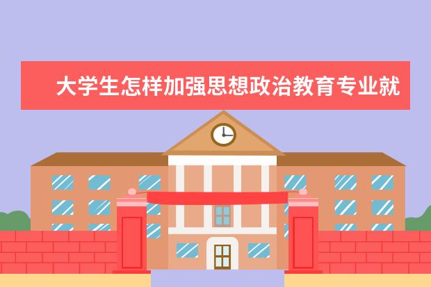 大学生怎样加强思想政治教育专业就业前景 如何正确引导大学生思想政治教育