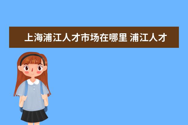 上海浦江人才市场在哪里 浦江人才计划好拿么