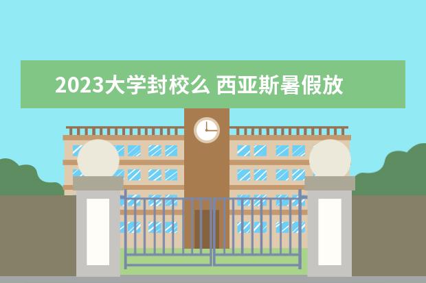 2023大学封校么 西亚斯暑假放假时间2023