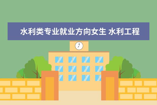 水利类专业就业方向女生 水利工程专业适合女生学吗 就业方向是什么