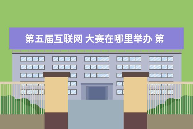 第五届互联网 大赛在哪里举办 第五届中国互联网+大学生创新创业大赛新增加了哪些 ...