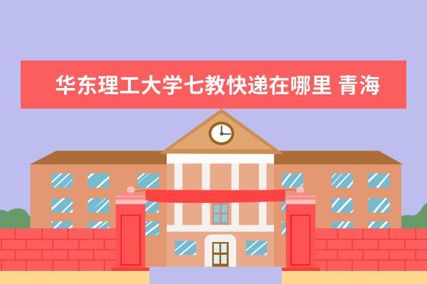 华东理工大学七教快递在哪里 青海大学怎么样
