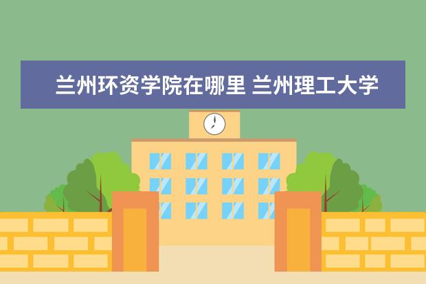 兰州环资学院在哪里 兰州理工大学在哪个区