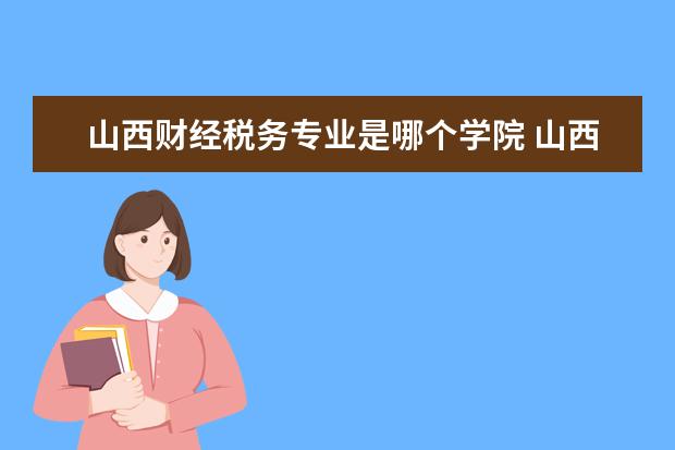 山西财经税务专业是哪个学院 山西省财政税务专科学校总共有几个校区(各专业新生...