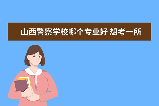 山西警察学校哪个专业好 想考一所好的警察学院,有哪些好的推荐呢?