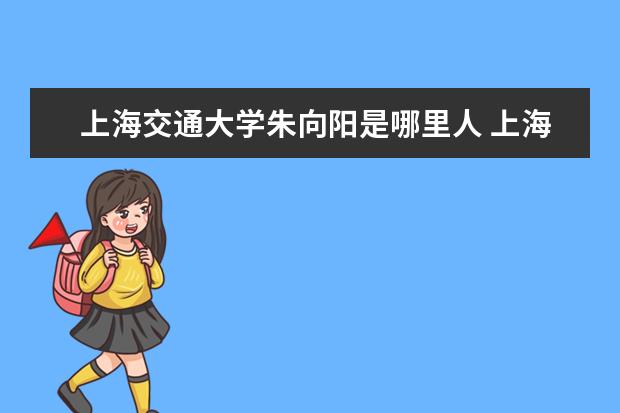 上海交通大学朱向阳是哪里人 上海交通大学闵行区和徐汇区的区别