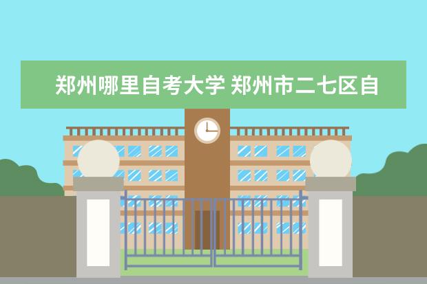 郑州哪里自考大学 郑州市二七区自考办在哪儿?