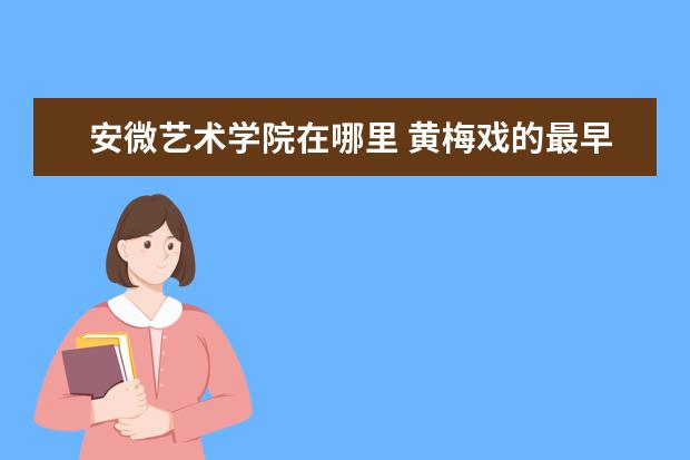 安微艺术学院在哪里 黄梅戏的最早发源地在哪里?