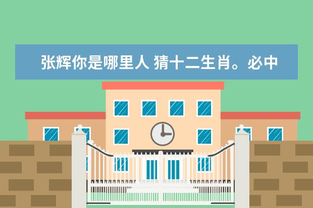 张辉你是哪里人 猜十二生肖。必中人物张辉。买不长胡须,胆小又贪心...
