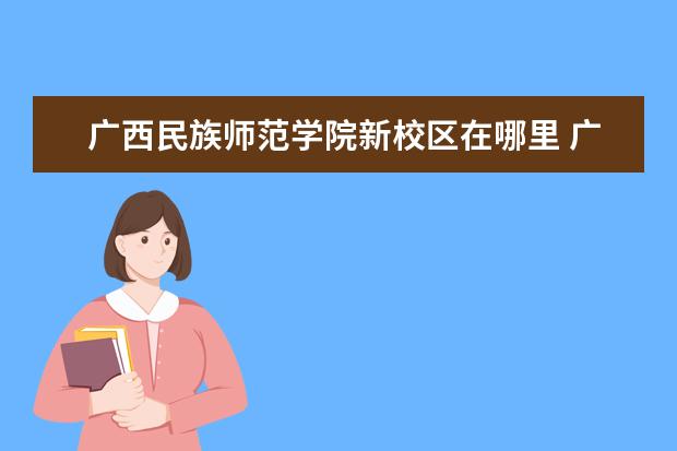 广西民族师范学院新校区在哪里 广西民族师范学院产业学院是分校吗