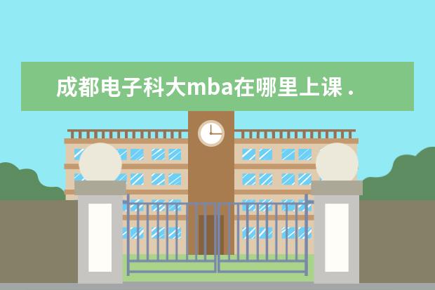 成都电子科大mba在哪里上课 ...学校MBA好些呢?川大、西财、西南交大、电子科大...