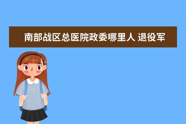 南部战区总医院政委哪里人 退役军人可以去南部战区总医院军人专区吗?