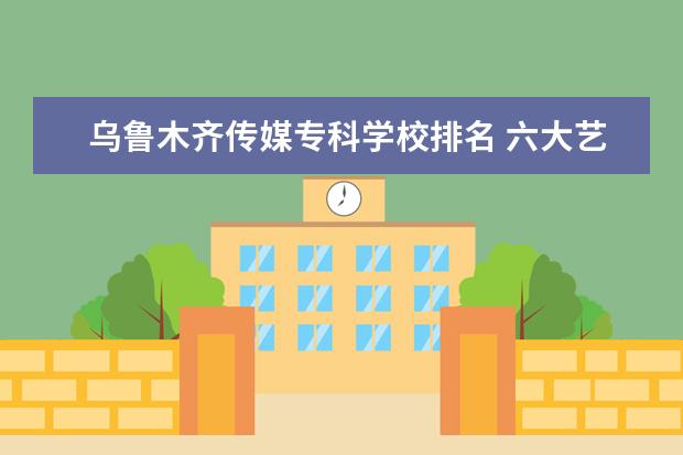 乌鲁木齐传媒专科学校排名 六大艺术院校排名