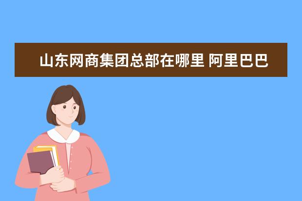 山东网商集团总部在哪里 阿里巴巴公司总部的地址在哪里?