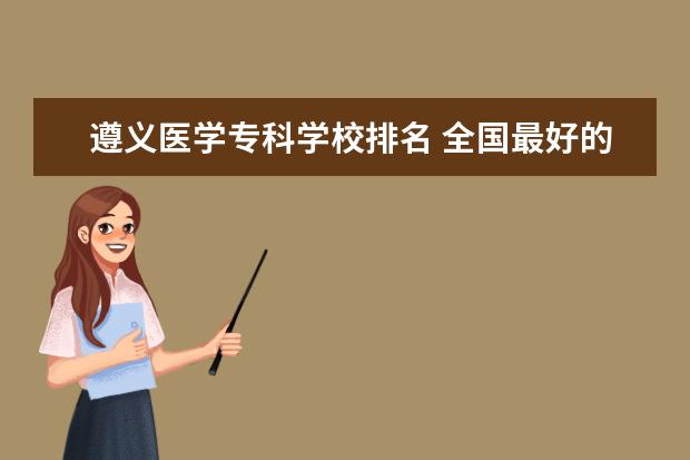 遵义医学专科学校排名 全国最好的医学专科学校排名