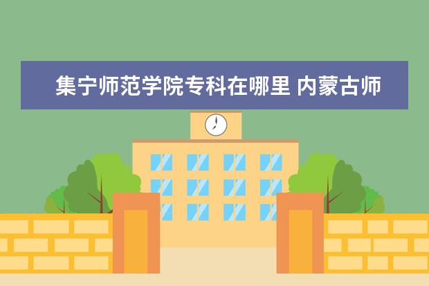 集宁师范学院专科在哪里 内蒙古师大集宁师范高等专科学校和集宁师范学院有什...