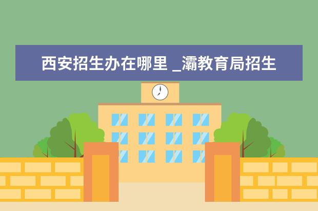 西安招生办在哪里 _灞教育局招生办电话