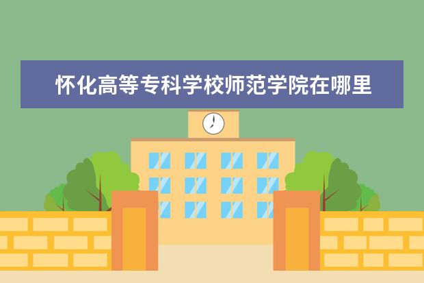 怀化高等专科学校师范学院在哪里 怀化师范高等专科学校中职部专业有哪些?专业介绍 - ...