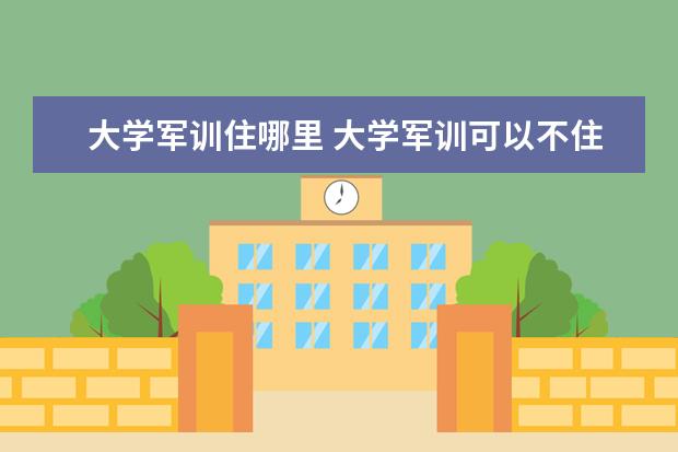 大学军训住哪里 大学军训可以不住校吗,平时能不能不住校
