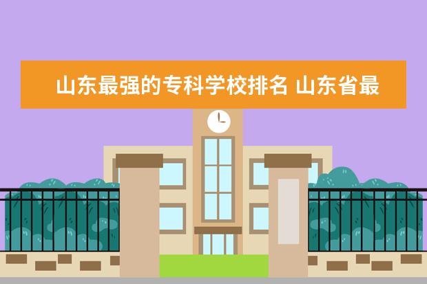 山东最强的专科学校排名 山东省最好的专科学校排名