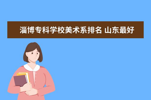 淄博专科学校美术系排名 山东最好专科大学有哪些 山东专科小清华