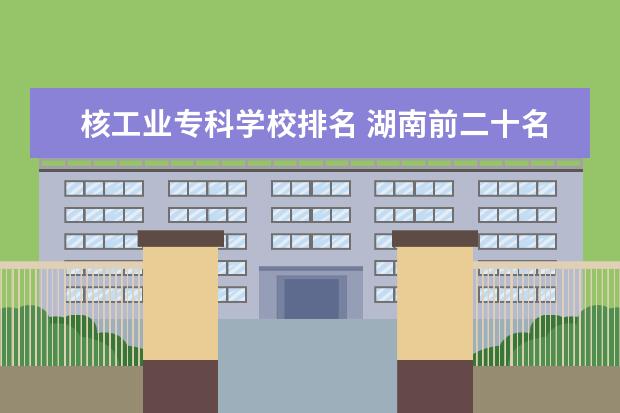 核工业专科学校排名 湖南前二十名大学排名